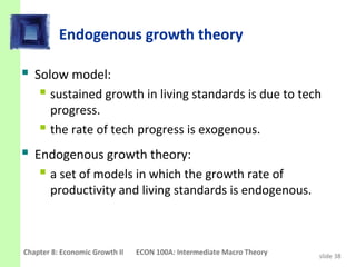 Endogenous growth theory

 Solow model:
    sustained growth in living standards is due to tech
      progress.
     the rate of tech progress is exogenous.
 Endogenous growth theory:
    a set of models in which the growth rate of
       productivity and living standards is endogenous.



Chapter 8: Economic Growth II   ECON 100A: Intermediate Macro Theory   slide 38
 