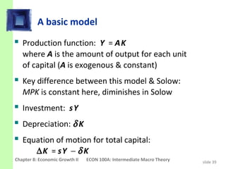 A basic model
 Production function: Y = A K
   where A is the amount of output for each unit
   of capital (A is exogenous & constant)
 Key difference between this model & Solow:
   MPK is constant here, diminishes in Solow
 Investment: s Y
 Depreciation: δ K
 Equation of motion for total capital:
         ∆K = s Y − δ K
Chapter 8: Economic Growth II   ECON 100A: Intermediate Macro Theory   slide 39
 