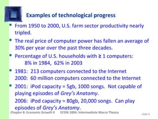 Examples of technological progress
 From 1950 to 2000, U.S. farm sector productivity nearly
    tripled.
   The real price of computer power has fallen an average of
    30% per year over the past three decades.
   Percentage of U.S. households with ≥ 1 computers:
         8% in 1984, 62% in 2003
   1981: 213 computers connected to the Internet
    2000: 60 million computers connected to the Internet
   2001: iPod capacity = 5gb, 1000 songs. Not capable of
    playing episodes of Grey’s Anatomy.
    2006: iPod capacity = 80gb, 20,000 songs. Can play
    episodes of Grey’s Anatomy.
Chapter 8: Economic Growth II   ECON 100A: Intermediate Macro Theory   slide 4
 