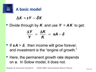A basic model
          ∆K = s Y − δ K
 Divide through by K and use Y = A K to get:
                      ∆Y   ∆K
                         =    = sA − δ
                      Y    K

 If s A > δ , then income will grow forever,
   and investment is the “engine of growth.”
 Here, the permanent growth rate depends
   on s. In Solow model, it does not.
Chapter 8: Economic Growth II   ECON 100A: Intermediate Macro Theory   slide 40
 