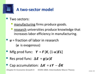 A two-sector model

 Two sectors:
     manufacturing firms produce goods.
     research universities produce knowledge that
       increases labor efficiency in manufacturing.
 u = fraction of labor in research
         (u is exogenous)
 Mfg prod func: Y = F [K, (1-u )E L]
 Res prod func: ∆E = g (u )E
 Cap accumulation: ∆K = s Y − δ K
Chapter 8: Economic Growth II   ECON 100A: Intermediate Macro Theory   slide 42
 