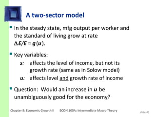 A two-sector model
 In the steady state, mfg output per worker and
  the standard of living grow at rate
  ∆E/E = g (u ).
 Key variables:
      s: affects the level of income, but not its
         growth rate (same as in Solow model)
      u: affects level and growth rate of income
 Question: Would an increase in u be
  unambiguously good for the economy?

Chapter 8: Economic Growth II   ECON 100A: Intermediate Macro Theory   slide 43
 