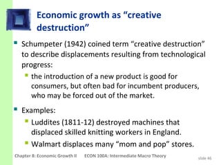 Economic growth as “creative
          destruction”
 Schumpeter (1942) coined term “creative destruction”
   to describe displacements resulting from technological
   progress:
     the introduction of a new product is good for
      consumers, but often bad for incumbent producers,
      who may be forced out of the market.
 Examples:
    Luddites (1811-12) destroyed machines that
      displaced skilled knitting workers in England.
     Walmart displaces many “mom and pop” stores.
Chapter 8: Economic Growth II   ECON 100A: Intermediate Macro Theory   slide 46
 