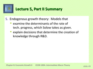 Lecture 5, Part II Summary

5. Endogenous growth theory: Models that
    examine the determinants of the rate of
     tech. progress, which Solow takes as given.
    explain decisions that determine the creation of
     knowledge through R&D.




Chapter 8: Economic Growth II   ECON 100A: Intermediate Macro Theory
                                                                       slide 49
 