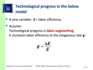 Technological progress in the Solow
          model
 A new variable: E = labor efficiency
 Assume:
   Technological progress is labor-augmenting:
   it increases labor efficiency at the exogenous rate g:

                                     ∆E
                                 g =
                                     E


Chapter 8: Economic Growth II   ECON 100A: Intermediate Macro Theory   slide 5
 