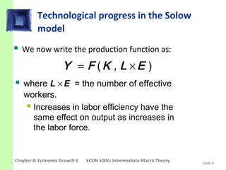 Technological progress in the Solow
          model
 We now write the production function as:
                     Y = F (K , L ×E )
 where L × E = the number of effective
   workers.
    Increases in labor efficiency have the
     same effect on output as increases in
     the labor force.


Chapter 8: Economic Growth II   ECON 100A: Intermediate Macro Theory   slide 6
 