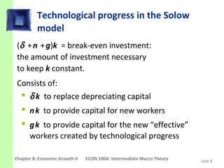 Technological progress in the Solow
          model
(δ + n + g)k = break-even investment:
the amount of investment necessary
to keep k constant.
Consists of:
   δ k to replace depreciating capital
   n k to provide capital for new workers
   g k to provide capital for the new “effective”
      workers created by technological progress

Chapter 8: Economic Growth II   ECON 100A: Intermediate Macro Theory   slide 8
 