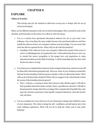 Ethics in Practice
This activity aims for the students to determine wrong acts or doings with the use of
school technologies.
Below are the different situations in the use of school technologies. Place yourself in each of the
situation and internalize on the action you will do to solve the issues.
1. You as a teacher have purchased educational software for use in your class. Your
colleague who is teaching the same subject borrows the purchased software and later
installs the software in her own computer without your knowledge. You are aware that
what she did was against the law. What will you do with this situation?
 Installing of the software in her own computer without the consent of the owner is
what we called plagiarism, it is against the rule. I will confront him/her in a nice way
to remind the source recognition or the proper laws and regulations in using
educational software in the field of teaching. I will be reminding him/her that what
she/he has done is wrong.
2. You instruct your students that whenever in the computer laboratory, internet access will
be allowed for educational purposed only. However, three of your students accessed the
internet for downloading of internet games and play while you discuss the lesson. What
will you do with these three students? What will you suggest to the school heads to limit
the access of downloading internet games?
 First, I will give a warning to them that whenever they did that again I will talk to
their guardian about that matter and give them a punishment. Second, I will talk to
the personnel in charge about the accessing of the computer that if possible they only
open the internet connection to that specific computer laboratory when the teacher
only ask them.
3. You (as a student) are aware that one of your classmates is being cyber bullied by some
of your classmates. The victim is losing her self –confidence and self-esteem due to the
cyber bullying experiences. What will you do to help the victim and to stop cyber
bullying?
EXPLORE
CHAPTER 8
 