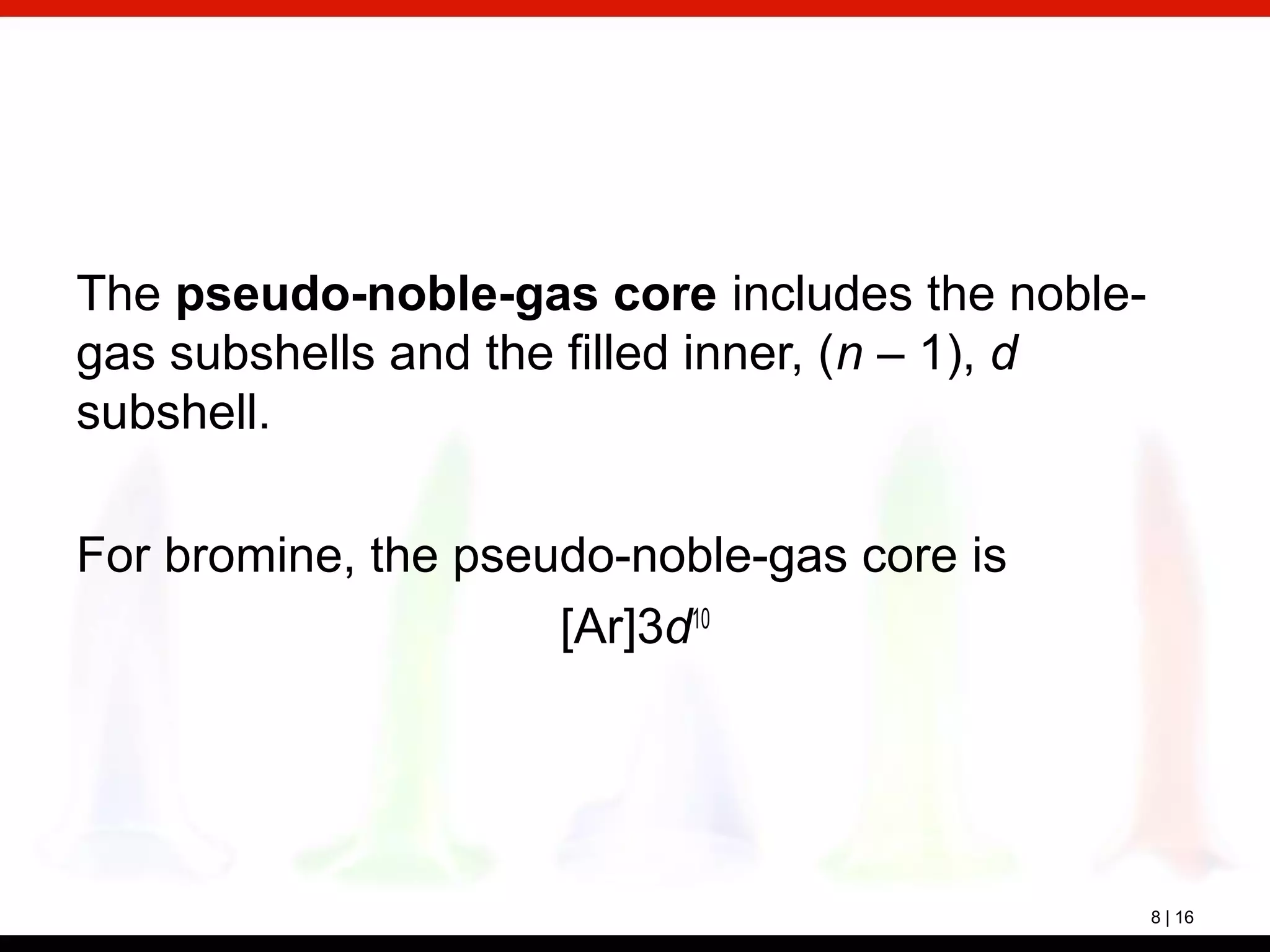 8 | 16
The pseudo-noble-gas core includes the noble-
gas subshells and the filled inner, (n – 1), d
subshell.
For bromine, the pseudo-noble-gas core is
[Ar]3d10
 