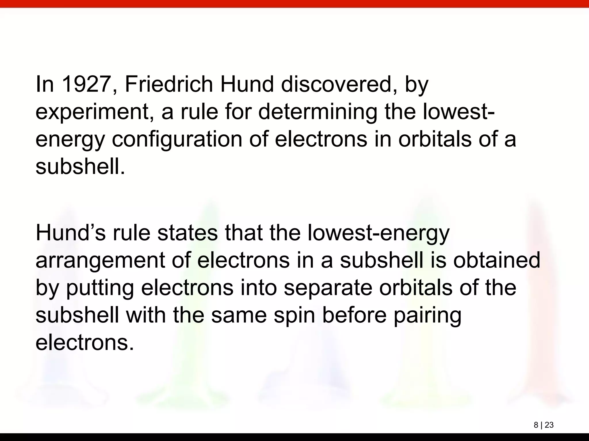 8 | 23
In 1927, Friedrich Hund discovered, by
experiment, a rule for determining the lowest-
energy configuration of electrons in orbitals of a
subshell.
Hund’s rule states that the lowest-energy
arrangement of electrons in a subshell is obtained
by putting electrons into separate orbitals of the
subshell with the same spin before pairing
electrons.
 