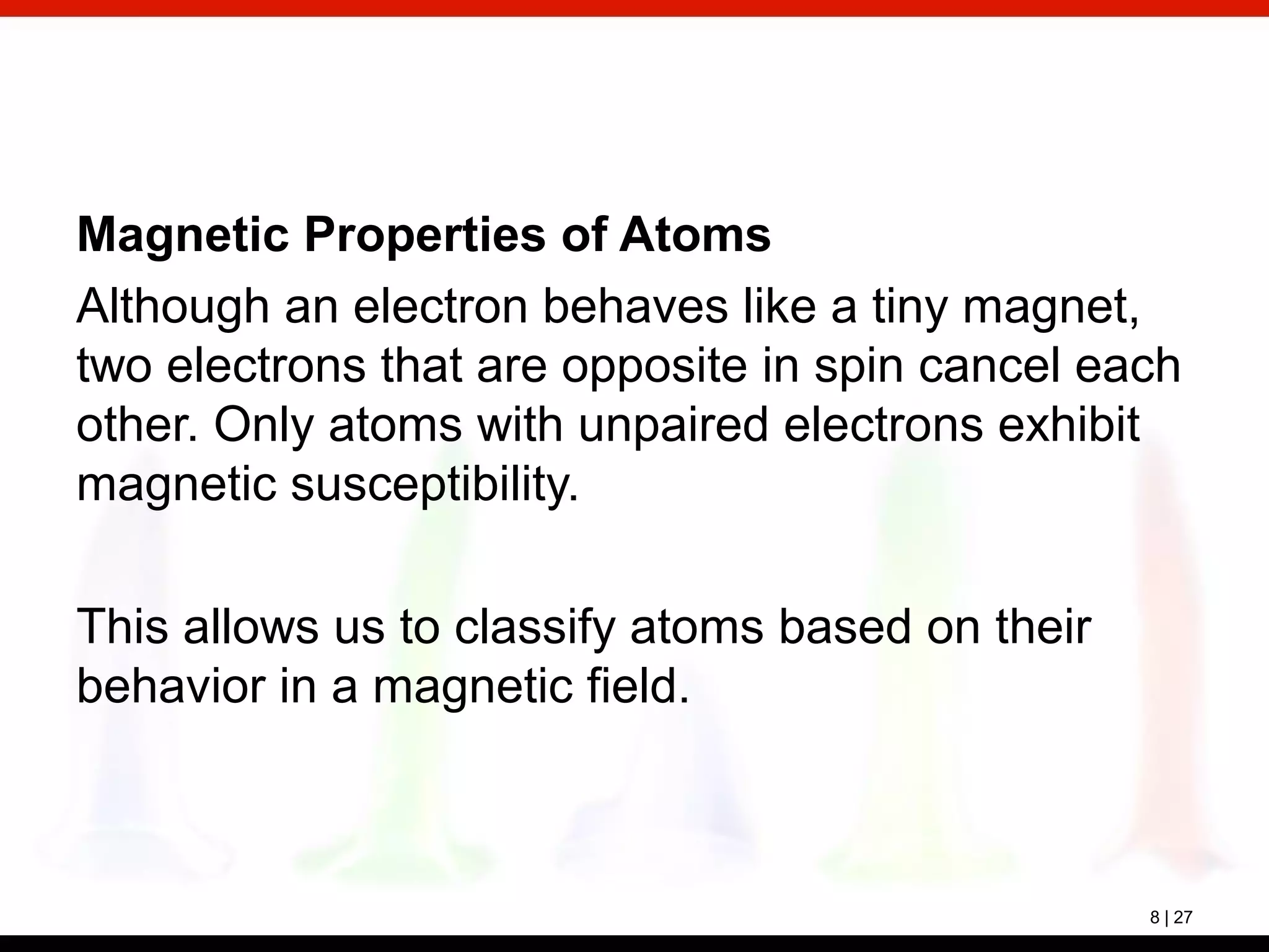 8 | 27
Magnetic Properties of Atoms
Although an electron behaves like a tiny magnet,
two electrons that are opposite in spin cancel each
other. Only atoms with unpaired electrons exhibit
magnetic susceptibility.
This allows us to classify atoms based on their
behavior in a magnetic field.
 