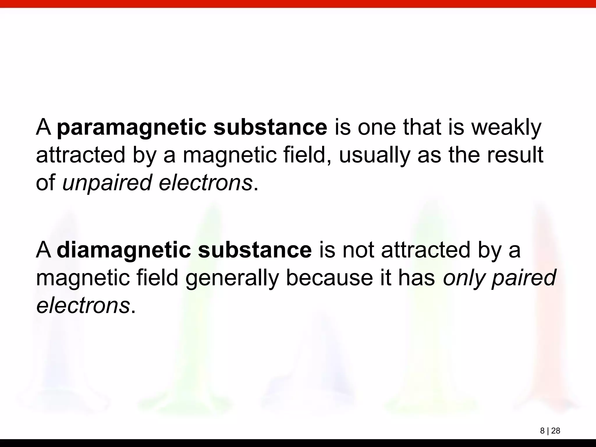 8 | 28
A paramagnetic substance is one that is weakly
attracted by a magnetic field, usually as the result
of unpaired electrons.
A diamagnetic substance is not attracted by a
magnetic field generally because it has only paired
electrons.
 