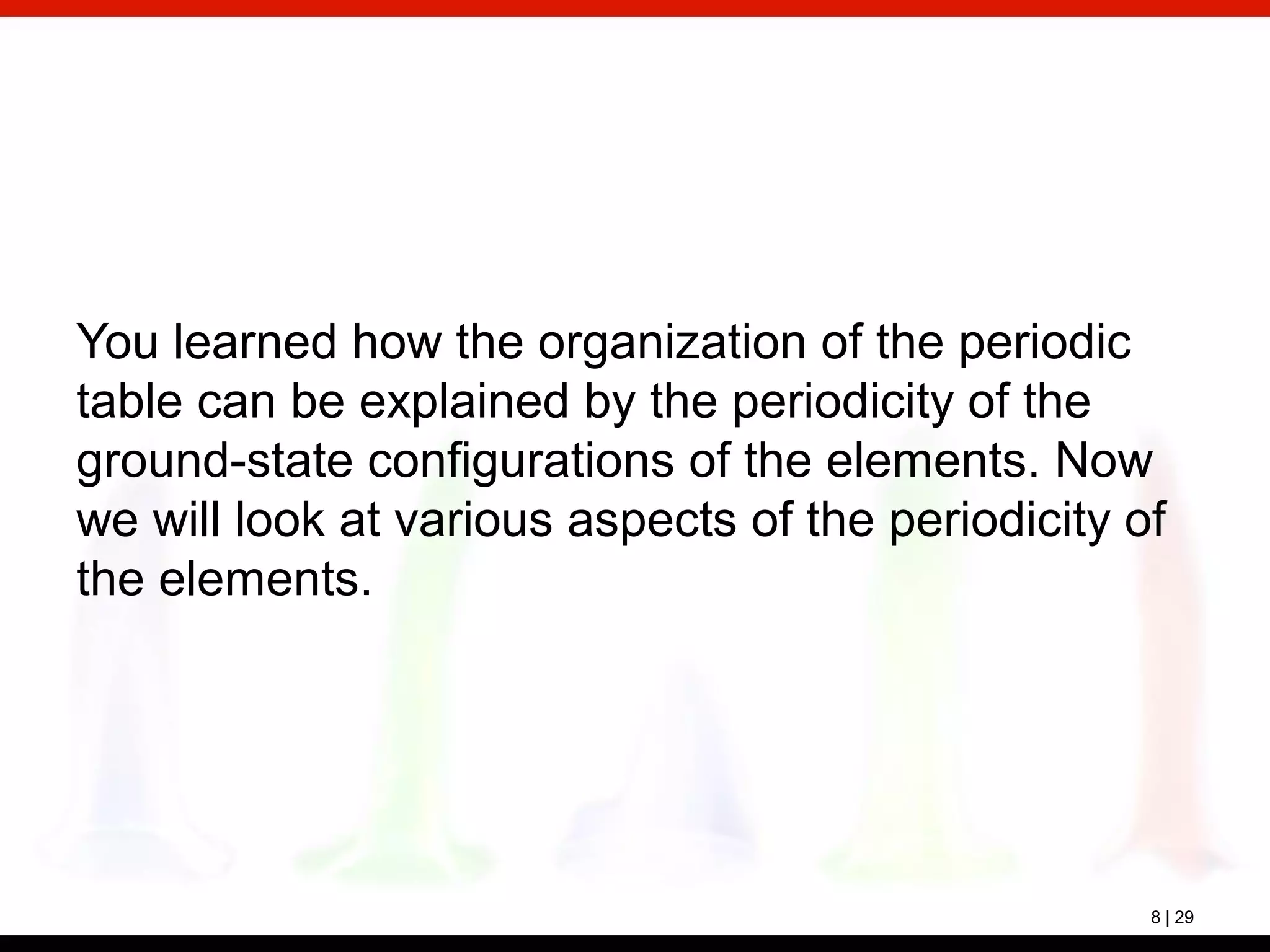 8 | 29
You learned how the organization of the periodic
table can be explained by the periodicity of the
ground-state configurations of the elements. Now
we will look at various aspects of the periodicity of
the elements.
 