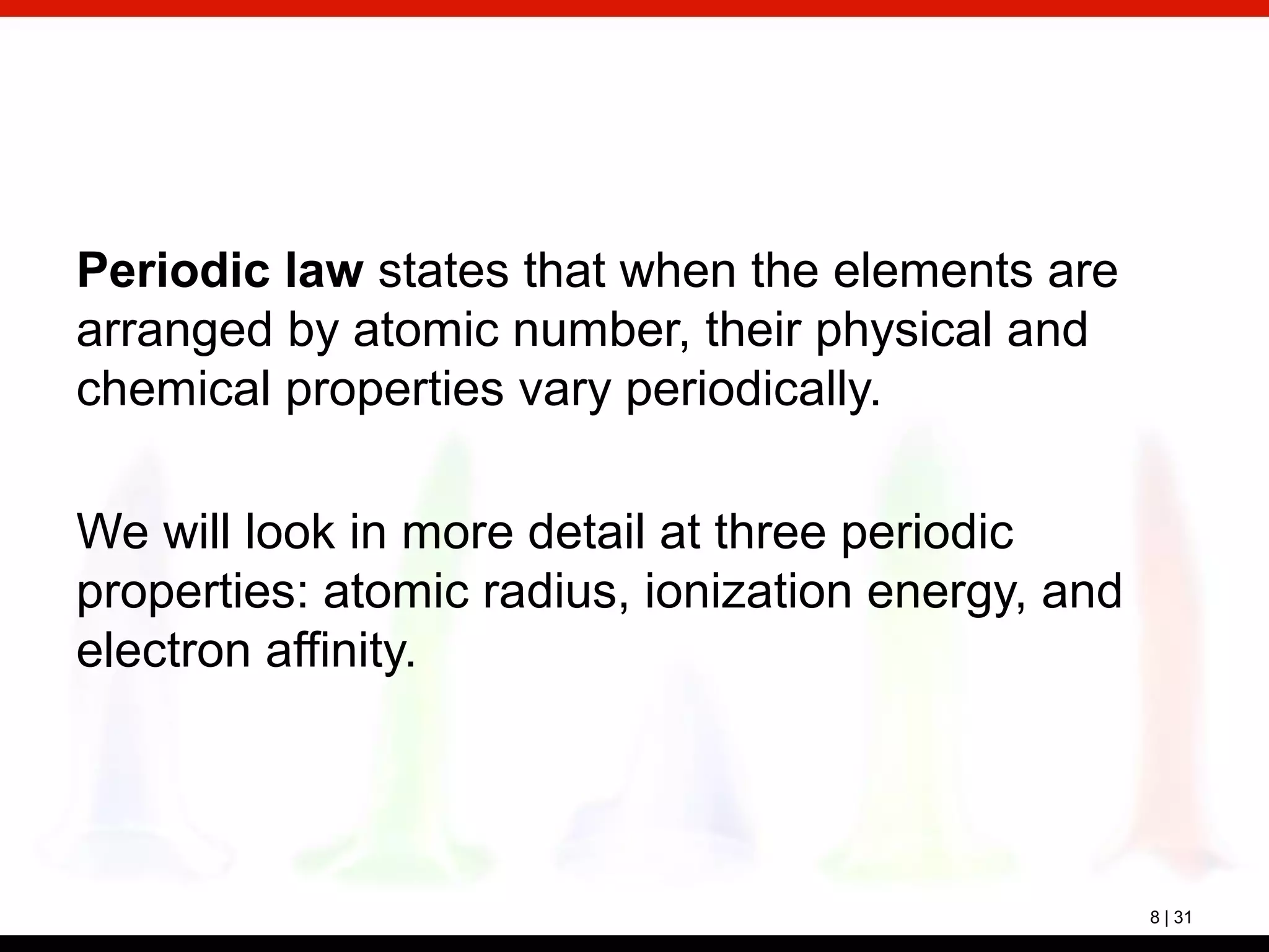 8 | 31
Periodic law states that when the elements are
arranged by atomic number, their physical and
chemical properties vary periodically.
We will look in more detail at three periodic
properties: atomic radius, ionization energy, and
electron affinity.
 