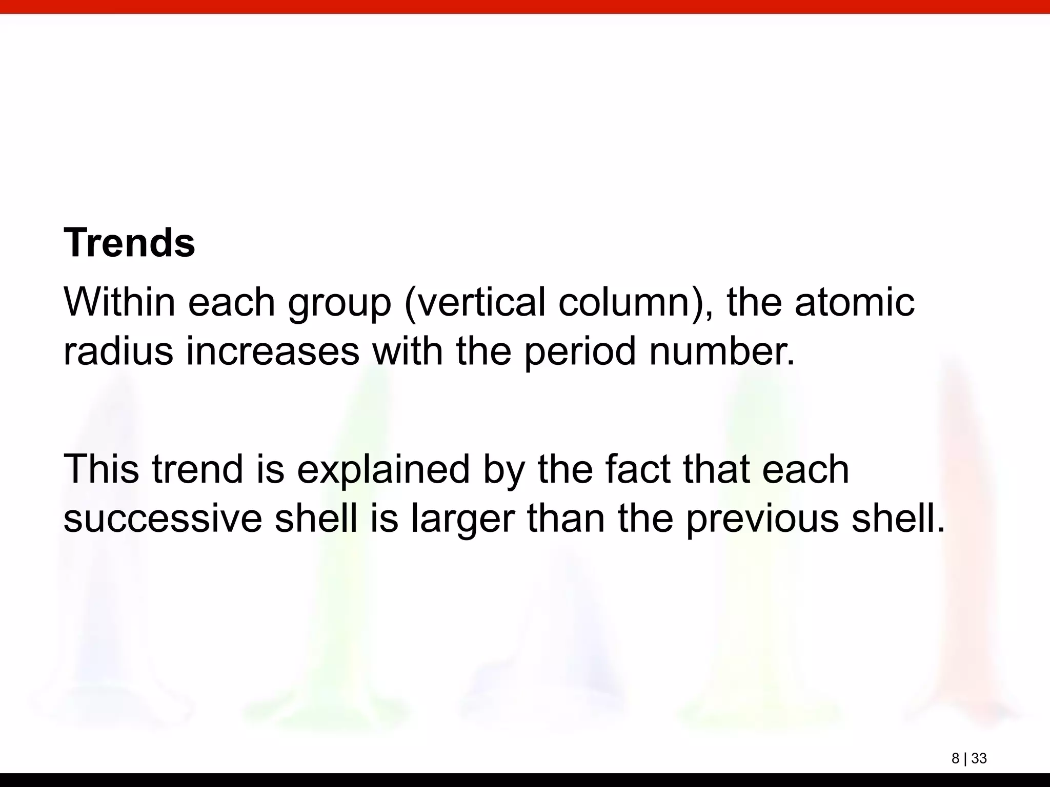 8 | 33
Trends
Within each group (vertical column), the atomic
radius increases with the period number.
This trend is explained by the fact that each
successive shell is larger than the previous shell.
 