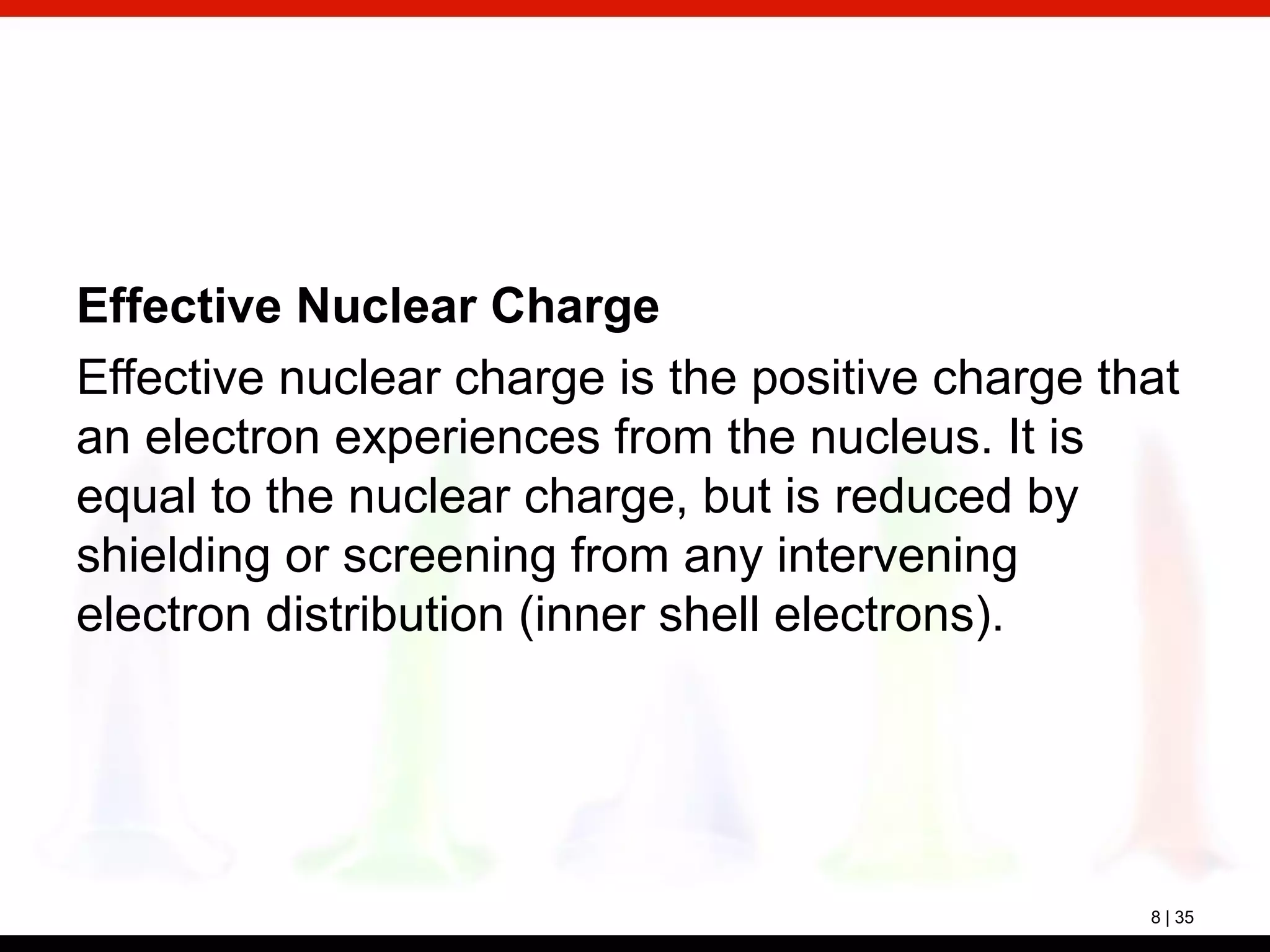 8 | 35
Effective Nuclear Charge
Effective nuclear charge is the positive charge that
an electron experiences from the nucleus. It is
equal to the nuclear charge, but is reduced by
shielding or screening from any intervening
electron distribution (inner shell electrons).
 