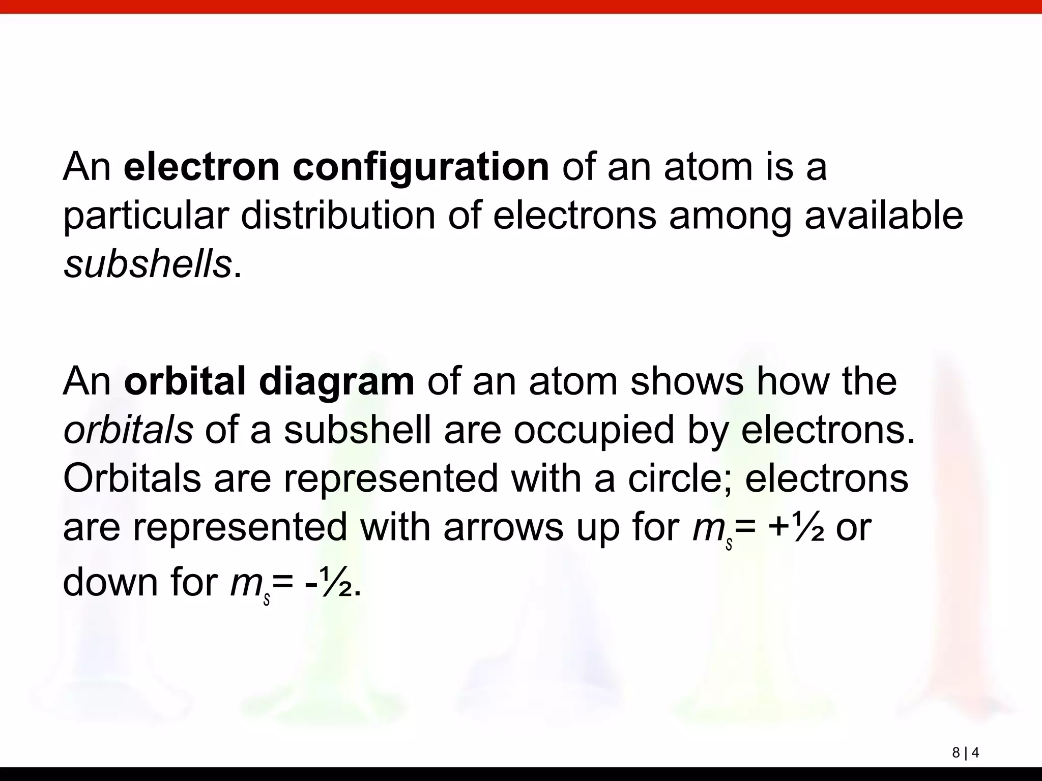 8 | 4
An electron configuration of an atom is a
particular distribution of electrons among available
subshells.
An orbital diagram of an atom shows how the
orbitals of a subshell are occupied by electrons.
Orbitals are represented with a circle; electrons
are represented with arrows up for ms= +½ or
down for ms= -½.
 