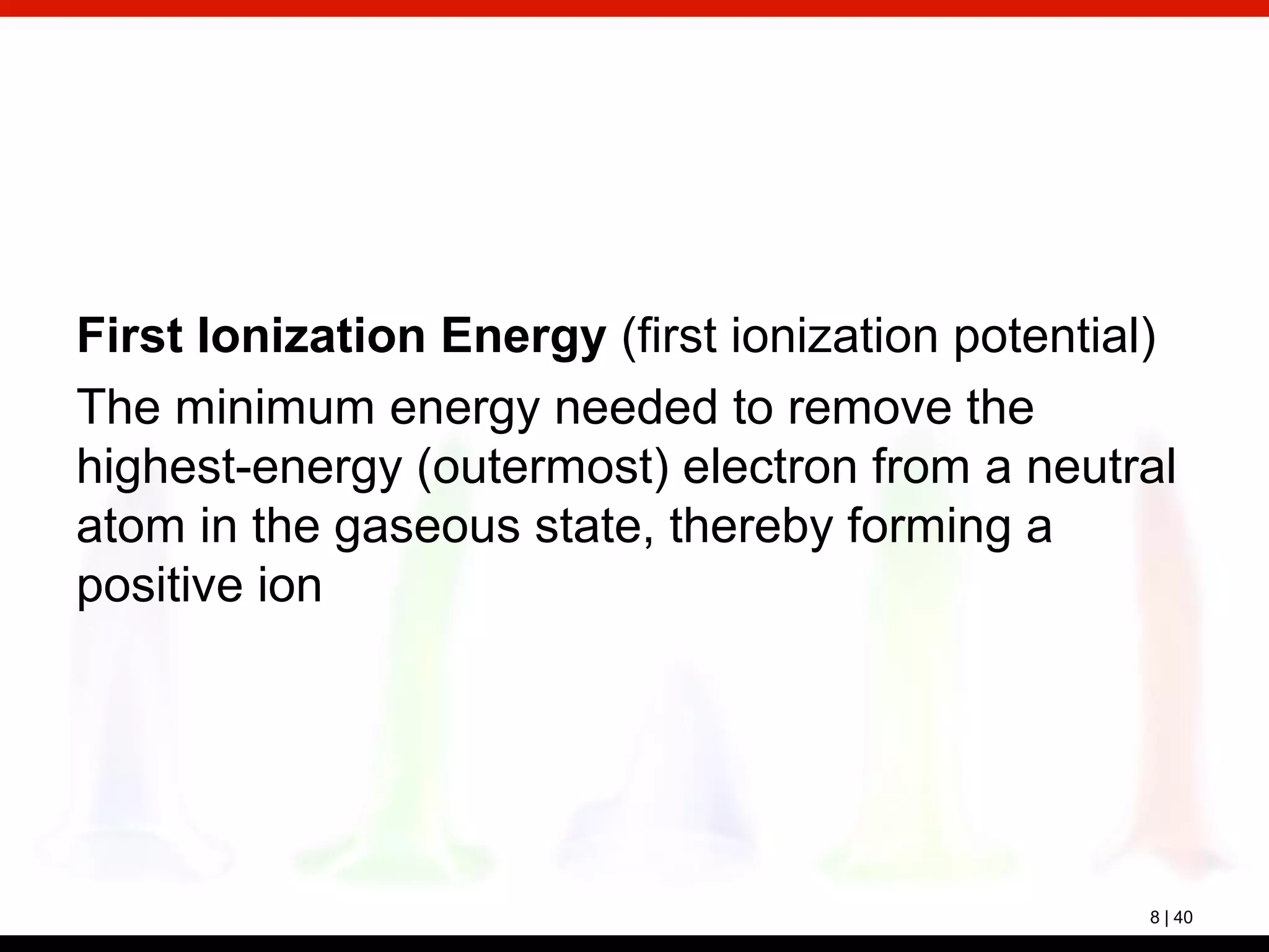 8 | 40
First Ionization Energy (first ionization potential)
The minimum energy needed to remove the
highest-energy (outermost) electron from a neutral
atom in the gaseous state, thereby forming a
positive ion
 