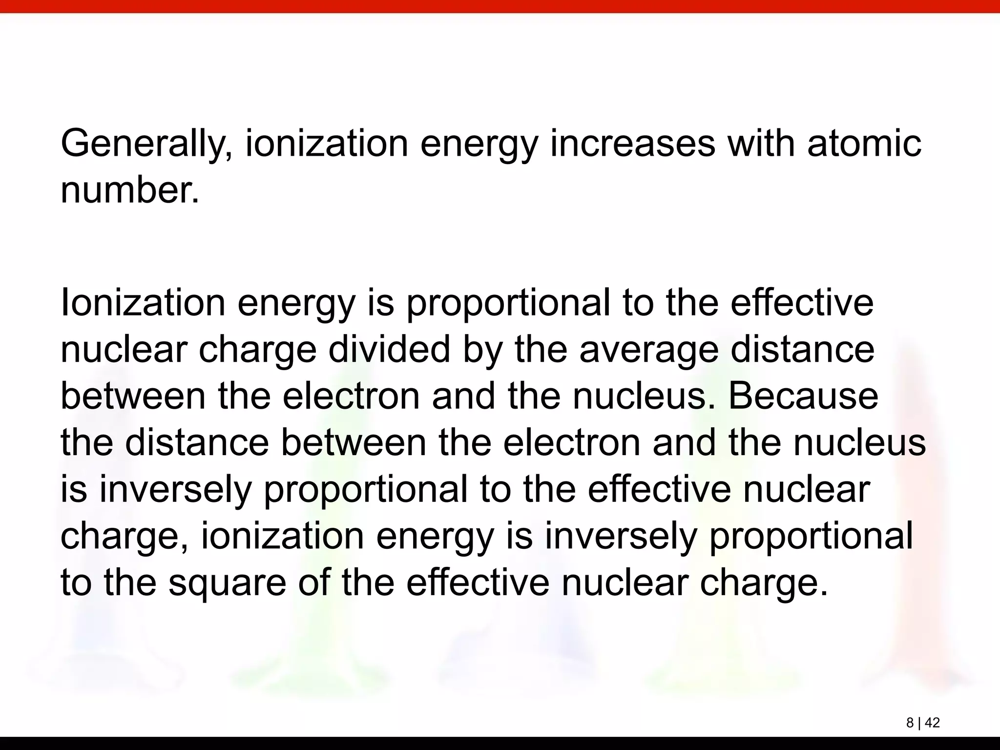 8 | 42
Generally, ionization energy increases with atomic
number.
Ionization energy is proportional to the effective
nuclear charge divided by the average distance
between the electron and the nucleus. Because
the distance between the electron and the nucleus
is inversely proportional to the effective nuclear
charge, ionization energy is inversely proportional
to the square of the effective nuclear charge.
 
