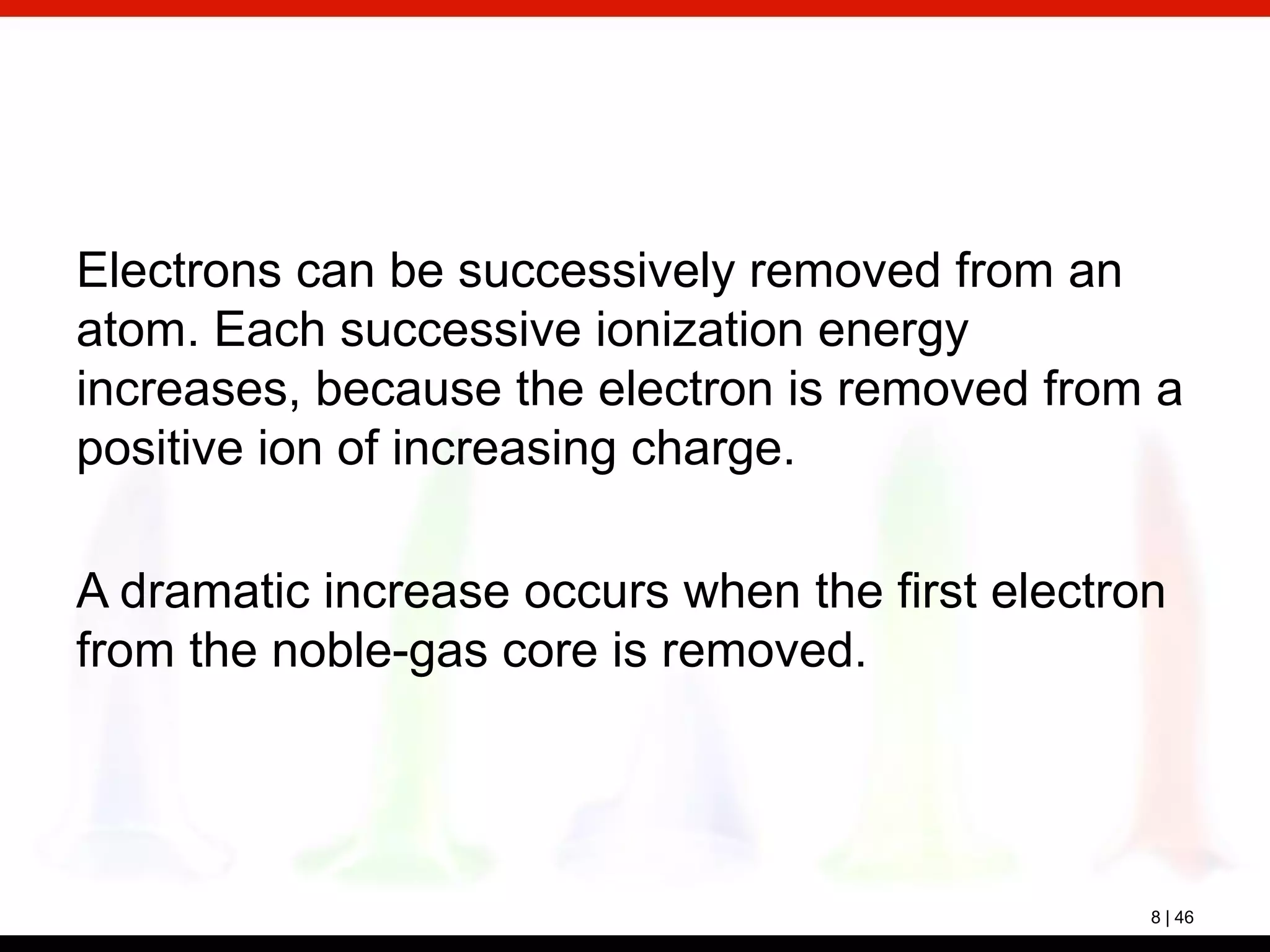 8 | 46
Electrons can be successively removed from an
atom. Each successive ionization energy
increases, because the electron is removed from a
positive ion of increasing charge.
A dramatic increase occurs when the first electron
from the noble-gas core is removed.
 