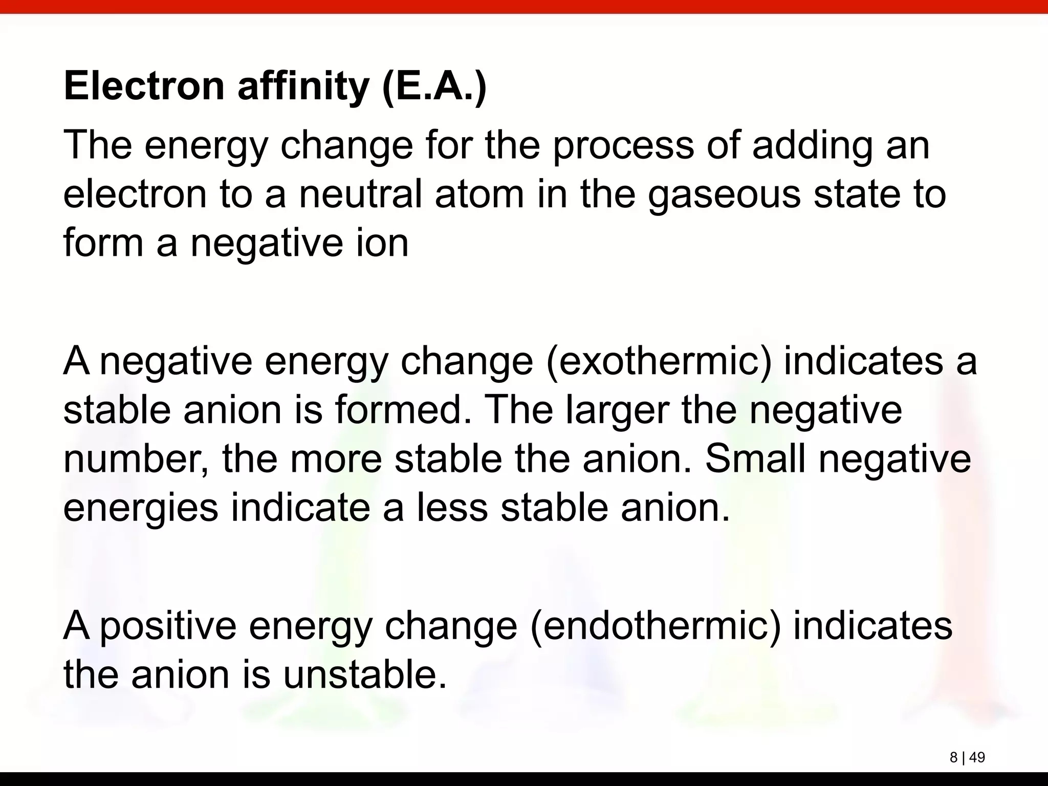 8 | 49
Electron affinity (E.A.)
The energy change for the process of adding an
electron to a neutral atom in the gaseous state to
form a negative ion
A negative energy change (exothermic) indicates a
stable anion is formed. The larger the negative
number, the more stable the anion. Small negative
energies indicate a less stable anion.
A positive energy change (endothermic) indicates
the anion is unstable.
 