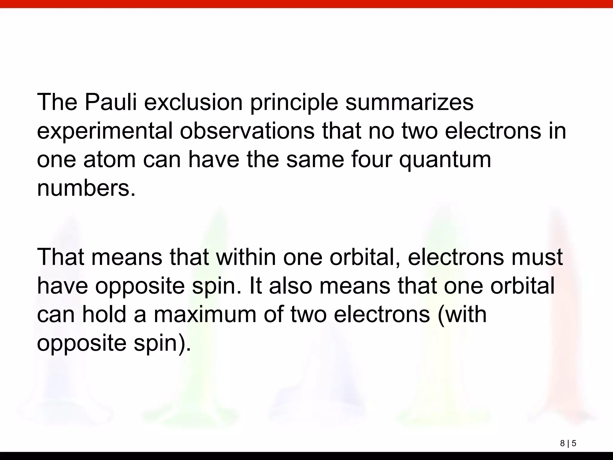 8 | 5
The Pauli exclusion principle summarizes
experimental observations that no two electrons in
one atom can have the same four quantum
numbers.
That means that within one orbital, electrons must
have opposite spin. It also means that one orbital
can hold a maximum of two electrons (with
opposite spin).
 