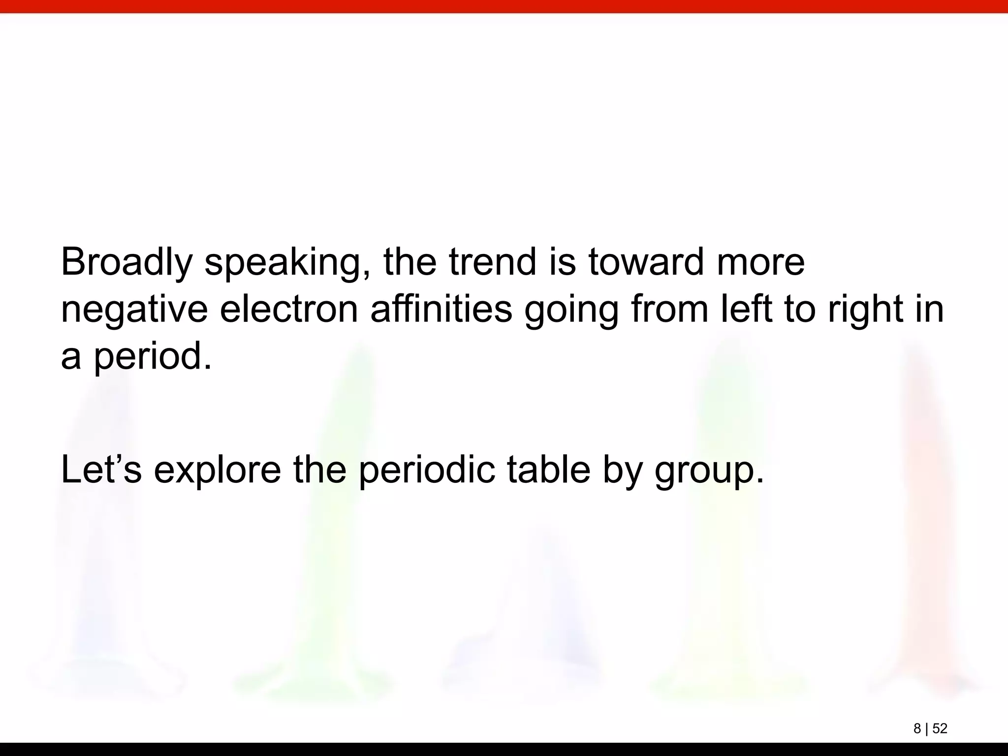 8 | 52
Broadly speaking, the trend is toward more
negative electron affinities going from left to right in
a period.
Let’s explore the periodic table by group.
 