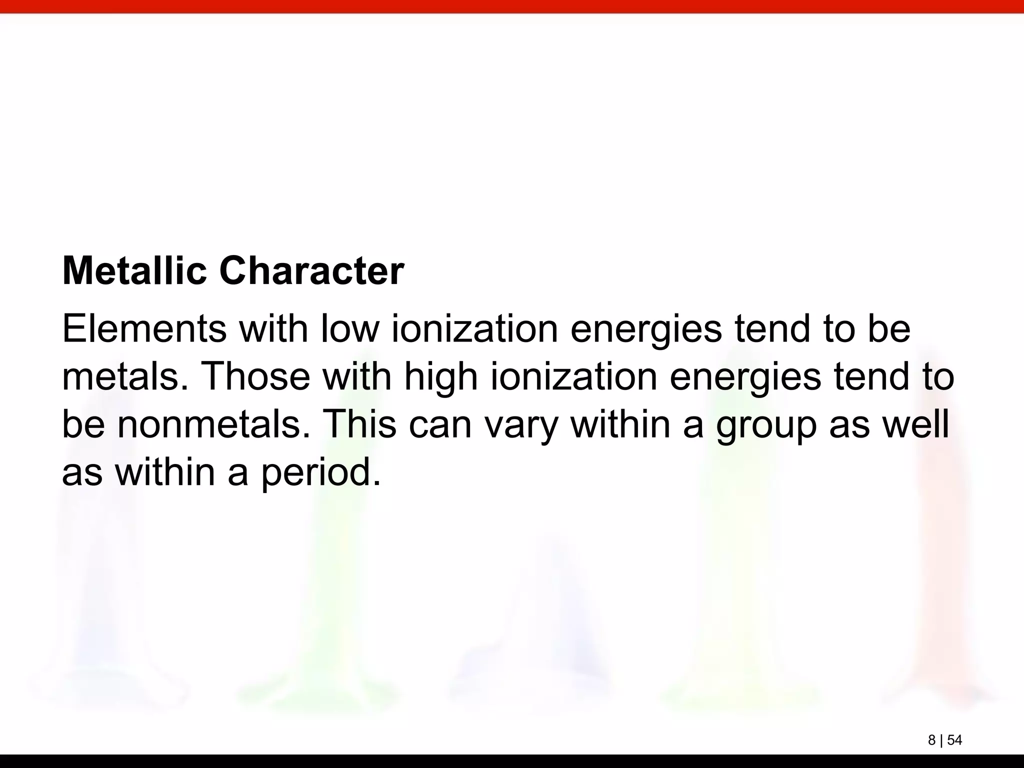 8 | 54
Metallic Character
Elements with low ionization energies tend to be
metals. Those with high ionization energies tend to
be nonmetals. This can vary within a group as well
as within a period.
 