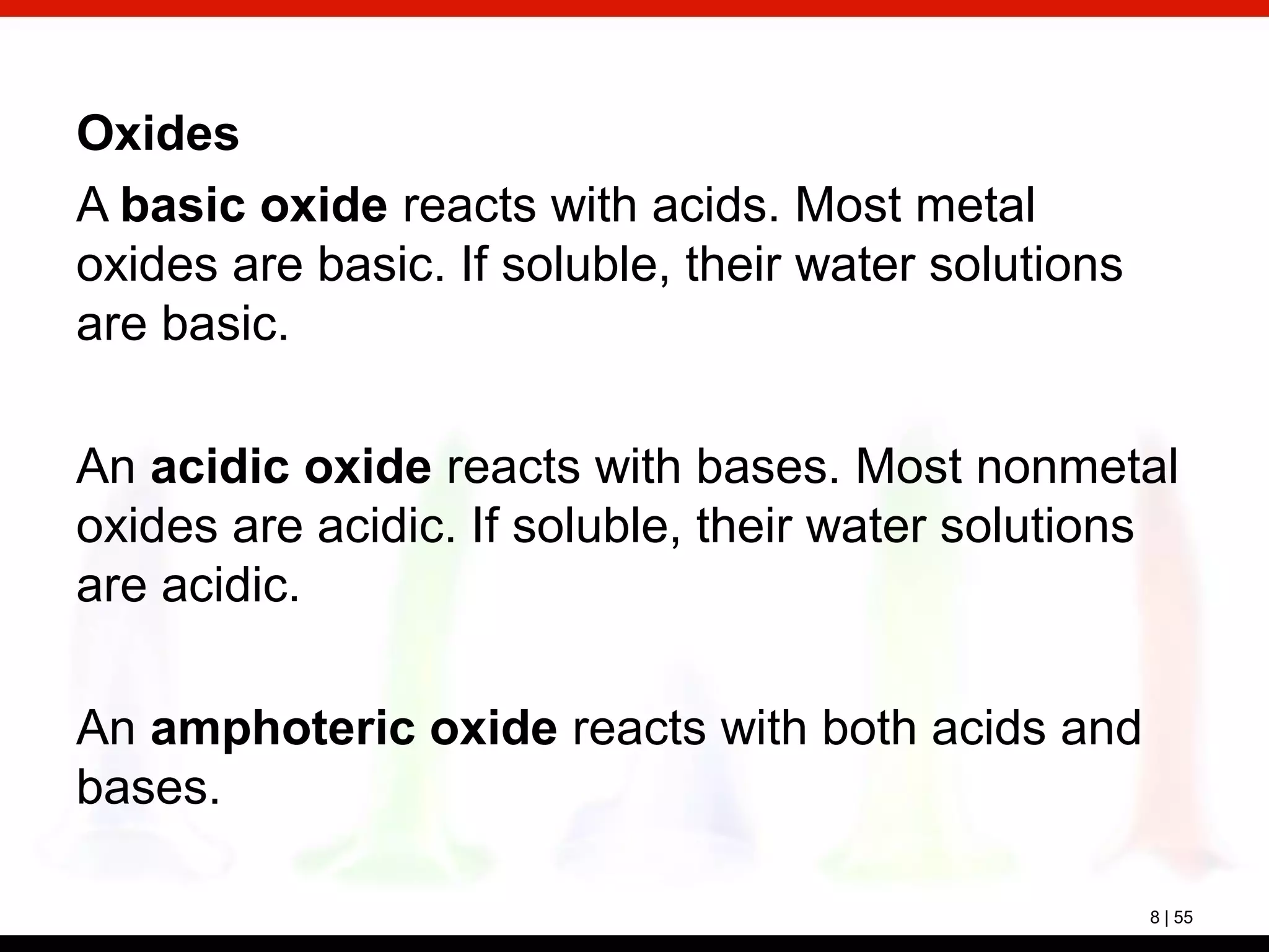 8 | 55
Oxides
A basic oxide reacts with acids. Most metal
oxides are basic. If soluble, their water solutions
are basic.
An acidic oxide reacts with bases. Most nonmetal
oxides are acidic. If soluble, their water solutions
are acidic.
An amphoteric oxide reacts with both acids and
bases.
 