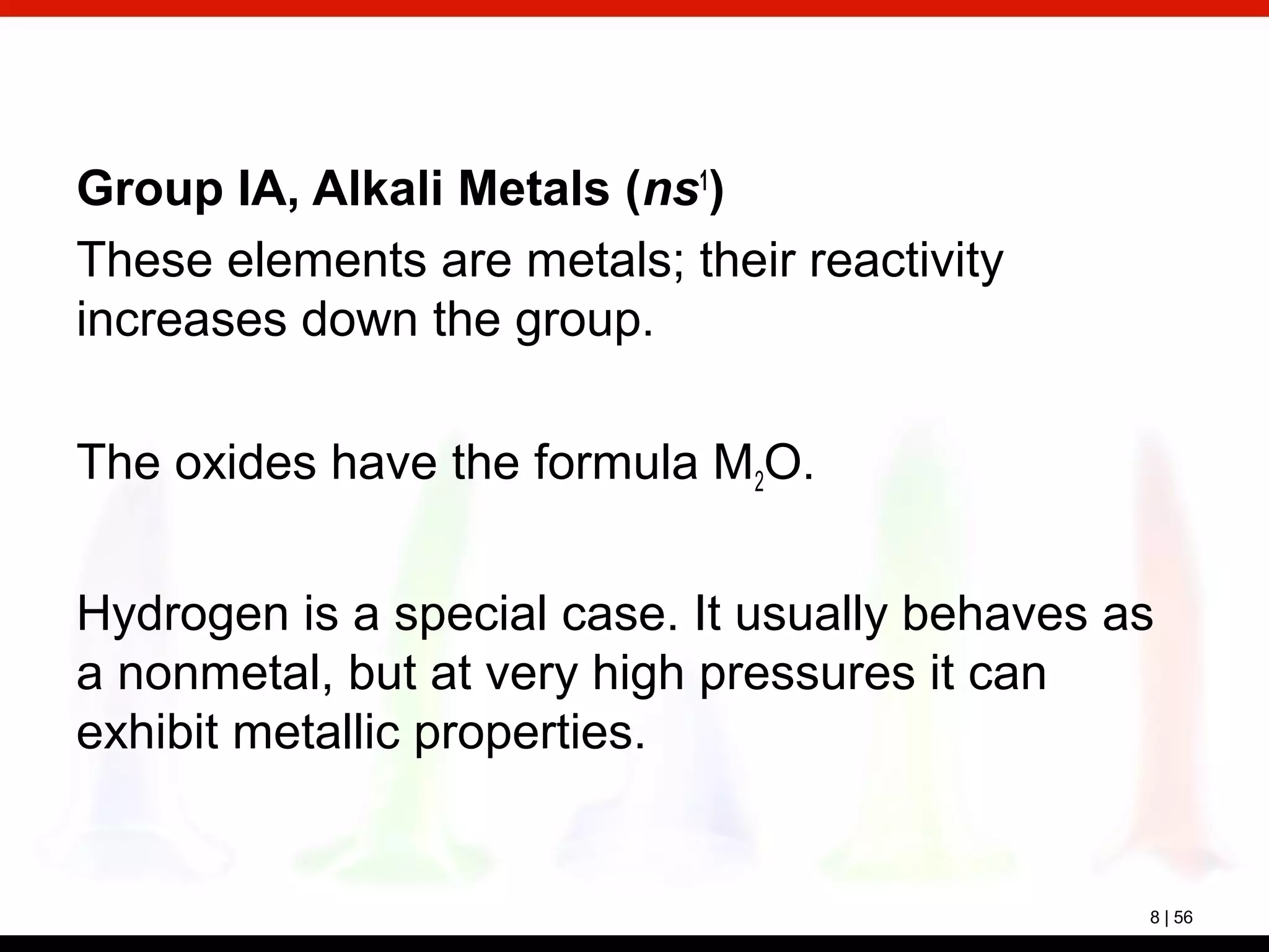 8 | 56
Group IA, Alkali Metals (ns1
)
These elements are metals; their reactivity
increases down the group.
The oxides have the formula M2O.
Hydrogen is a special case. It usually behaves as
a nonmetal, but at very high pressures it can
exhibit metallic properties.
 