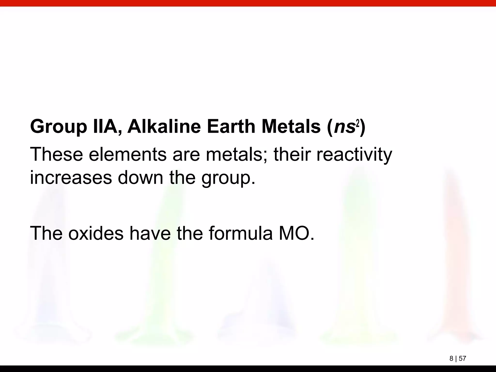 8 | 57
Group IIA, Alkaline Earth Metals (ns2
)
These elements are metals; their reactivity
increases down the group.
The oxides have the formula MO.
 
