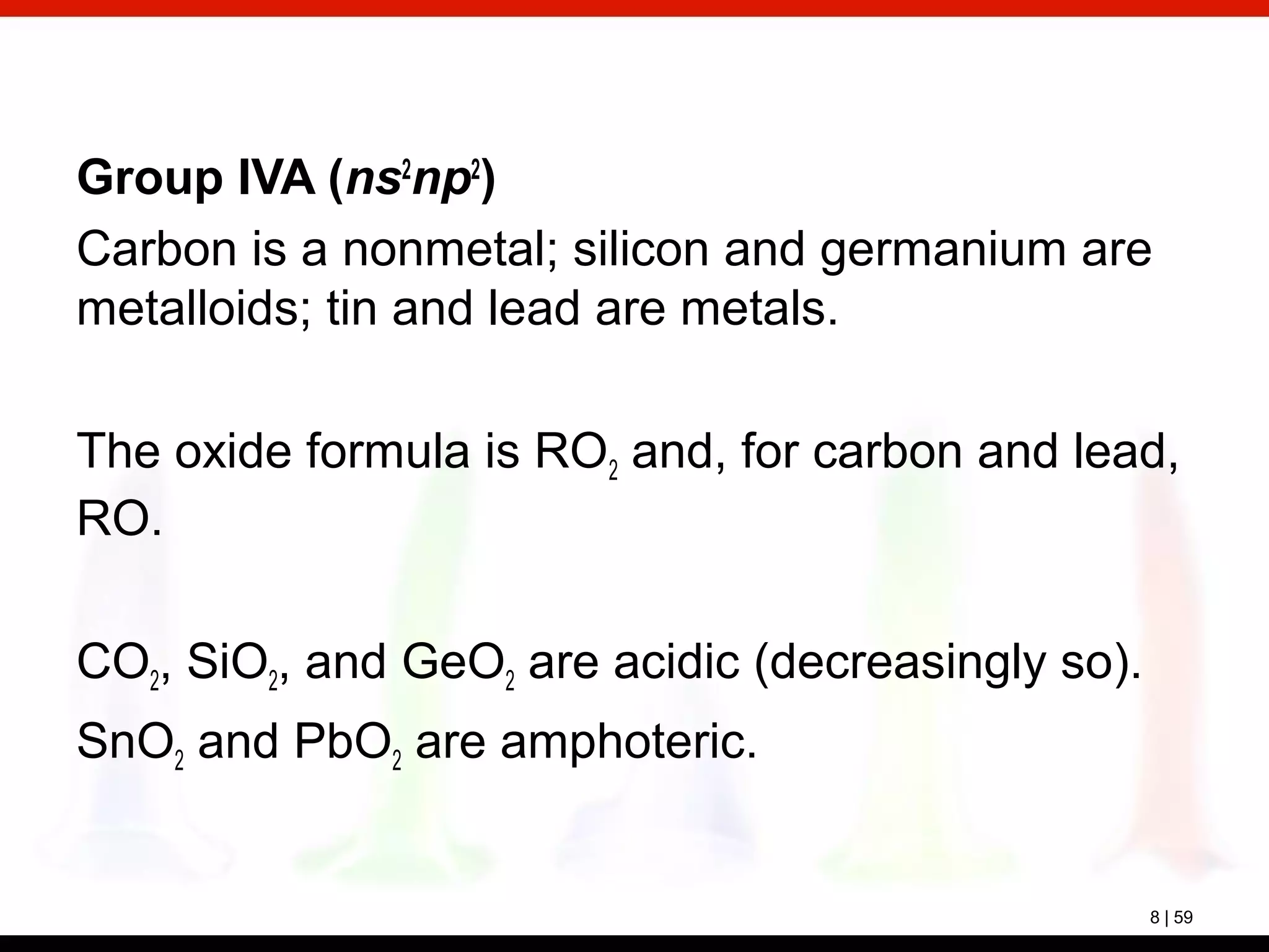 8 | 59
Group IVA (ns2
np2
)
Carbon is a nonmetal; silicon and germanium are
metalloids; tin and lead are metals.
The oxide formula is RO2 and, for carbon and lead,
RO.
CO2, SiO2, and GeO2 are acidic (decreasingly so).
SnO2 and PbO2 are amphoteric.
 