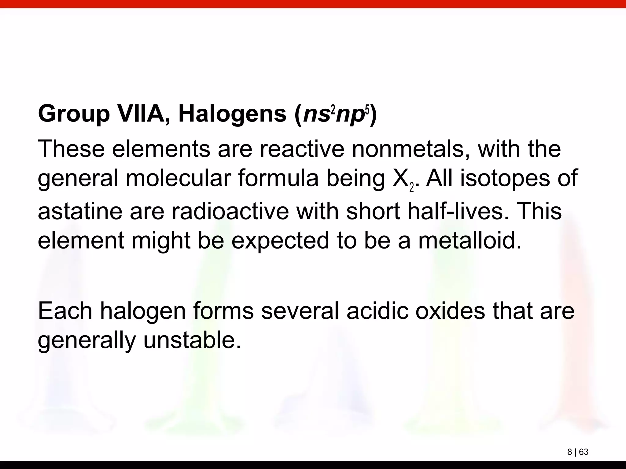 8 | 63
Group VIIA, Halogens (ns2
np5
)
These elements are reactive nonmetals, with the
general molecular formula being X2. All isotopes of
astatine are radioactive with short half-lives. This
element might be expected to be a metalloid.
Each halogen forms several acidic oxides that are
generally unstable.
 