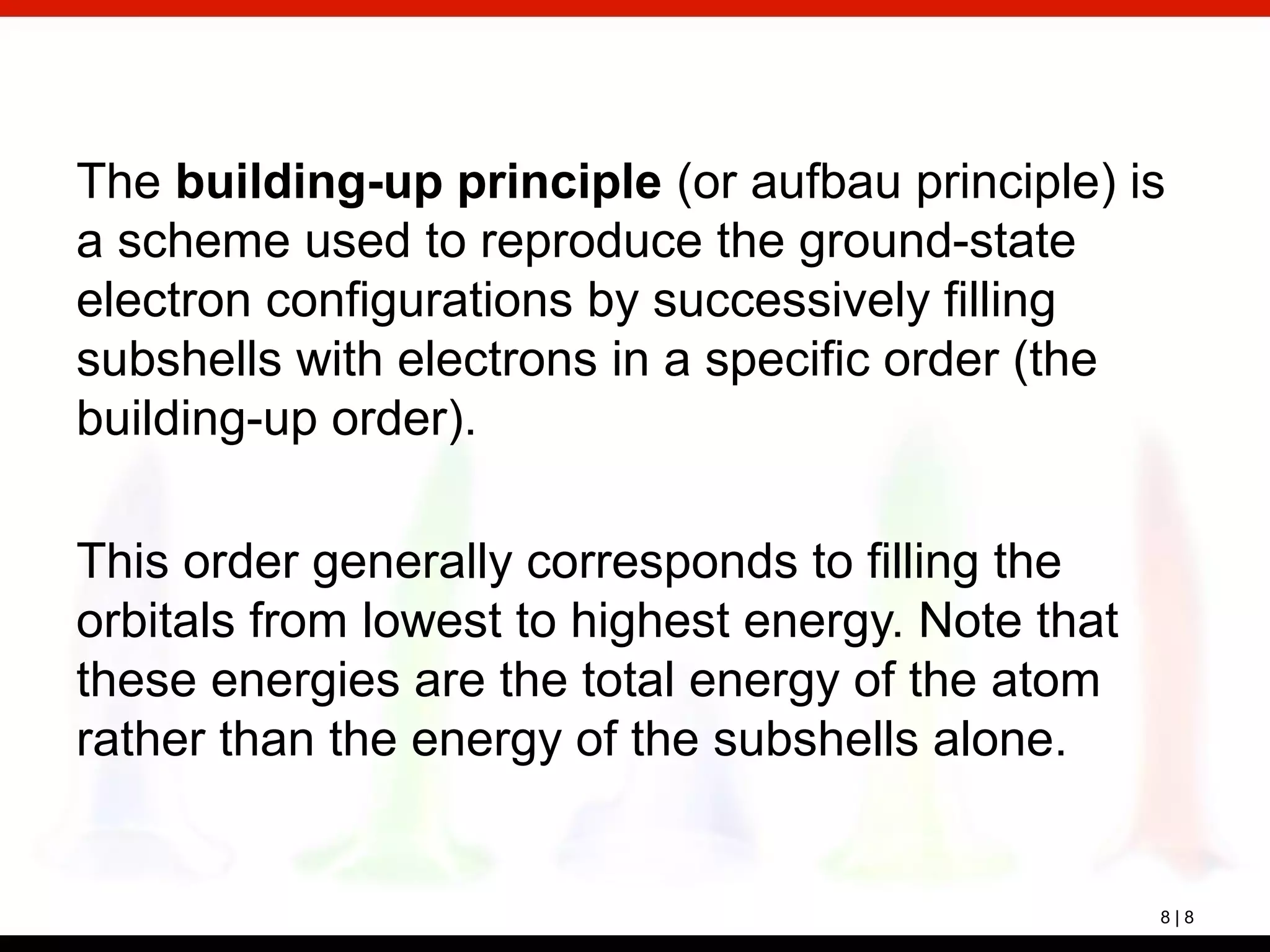 8 | 8
The building-up principle (or aufbau principle) is
a scheme used to reproduce the ground-state
electron configurations by successively filling
subshells with electrons in a specific order (the
building-up order).
This order generally corresponds to filling the
orbitals from lowest to highest energy. Note that
these energies are the total energy of the atom
rather than the energy of the subshells alone.
 