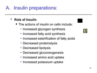 A. Insulin preparations:
 Role of Insulin
 The actions of insulin on cells include:
• Increased glycogen synthesis
• Increased fatty acid synthesis
• Increased esterification of fatty acids
• Decreased proteinolysis
• Decreased lipolysis
• Decreased gluconeogenesis
• Increased amino acid uptake
• Increased potassium uptake
10
 