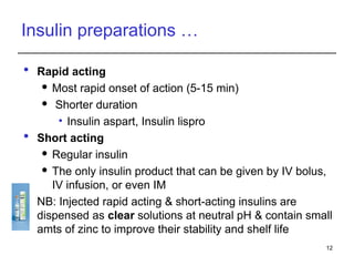 Insulin preparations …
 Rapid acting
 Most rapid onset of action (5-15 min)
 Shorter duration
• Insulin aspart, Insulin lispro
 Short acting
 Regular insulin
 The only insulin product that can be given by IV bolus,
IV infusion, or even IM
 NB: Injected rapid acting & short-acting insulins are
dispensed as clear solutions at neutral pH & contain small
amts of zinc to improve their stability and shelf life
12
 