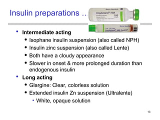 Insulin preparations …
 Intermediate acting
 Isophane insulin suspension (also called NPH)
 Insulin zinc suspension (also called Lente)
 Both have a cloudy appearance
 Slower in onset & more prolonged duration than
endogenous insulin
 Long acting
 Glargine: Clear, colorless solution
 Extended insulin Zn suspension (Ultralente)
• White, opaque solution
13
 