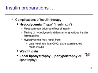 Insulin preparations …
 Complications of insulin therapy
 Hypoglycemia (“hypo” “insulin rxn”)
• Most common adverse effect of insulin
• Timing of hypoglycemia differs among various insulin
formulations
• Hypoglycemia may result from
• Late meal, too little CHO, extra exercise, too
much insulin
 Weight gain
 Local lipodystrophy (lipohypertrophy or
lipoatrophy)
16
Fig. lipoatrophy
Fig: Abdomen siteof injection showing
hypertrophyand scars
 