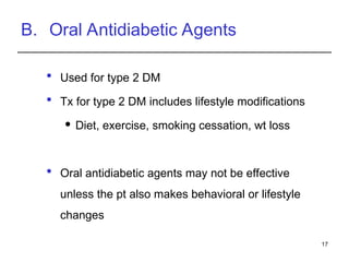 B. Oral Antidiabetic Agents
 Used for type 2 DM
 Tx for type 2 DM includes lifestyle modifications
 Diet, exercise, smoking cessation, wt loss
 Oral antidiabetic agents may not be effective
unless the pt also makes behavioral or lifestyle
changes
17
 