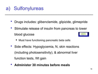 a) Sulfonylureas
 Drugs includes: glibenclamide, glipizide, glimepride
 Stimulate release of insulin from pancreas to lower
blood glucose
 Must have functioning pancreatic beta cells
 Side effects: Hypoglycemia, N, skin reactions
(including photosensitivity), & abnormal liver
function tests, Wt gain
 Administer 30 minutes before meals
18
Fig. One model of control of insulin release from the pancreatic beta
cell by glucose and by sulfonyl urea drugs
 