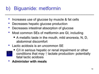 b) Biguanide: metformin
 Increases use of glucose by muscle & fat cells
 Decreases hepatic glucose production
 Decreases intestinal absorption of glucose
 Most common SEs of metformin are GI, including
 A metallic taste in the mouth, mild anorexia, N, D,
abdominal discomfort
 Lactic acidosis is an uncommon SE
 C/I in serious hepatic or renal impairment or other
conditions that may ↑ lactate production- potentially
fatal lactic acidosis
 Administer with meals
19
– In pts with renal disease, alcoholism, hepatic
disease, or
– Conditions predisposing to tissue anoxia (eg,
chronic cardiopulmonary dysfunction)
– b/c of the increased risk of lactic acidosis
induced by this drug
Metformin is C/I:
 