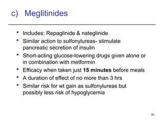 c) Meglitinides
 Includes: Repaglinide & nateglinide
 Similar action to sulfonylureas- stimulate
pancreatic secretion of insulin
 Short-acting glucose-lowering drugs given alone or
in combination with metformin
 Efficacy when taken just 15 minutes before meals
 A duration of effect of no more than 3 hrs
 Similar risk for wt gain as sulfonylureas but
possibly less risk of hypoglycemia
20
 