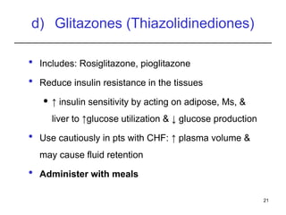 d) Glitazones (Thiazolidinediones)
 Includes: Rosiglitazone, pioglitazone
 Reduce insulin resistance in the tissues
 ↑ insulin sensitivity by acting on adipose, Ms, &
liver to ↑glucose utilization & ↓ glucose production
 Use cautiously in pts with CHF: ↑ plasma volume &
may cause fluid retention
 Administer with meals
21
 