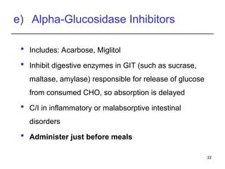 e) Alpha-Glucosidase Inhibitors
 Includes: Acarbose, Miglitol
 Inhibit digestive enzymes in GIT (such as sucrase,
maltase, amylase) responsible for release of glucose
from consumed CHO, so absorption is delayed
 C/I in inflammatory or malabsorptive intestinal
disorders
 Administer just before meals
22
 