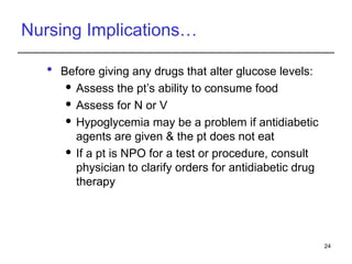 Nursing Implications…
 Before giving any drugs that alter glucose levels:
 Assess the pt’s ability to consume food
 Assess for N or V
 Hypoglycemia may be a problem if antidiabetic
agents are given & the pt does not eat
 If a pt is NPO for a test or procedure, consult
physician to clarify orders for antidiabetic drug
therapy
24
 