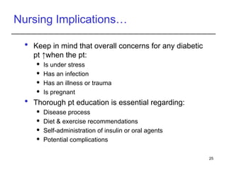 Nursing Implications…
 Keep in mind that overall concerns for any diabetic
pt ↑when the pt:
 Is under stress
 Has an infection
 Has an illness or trauma
 Is pregnant
 Thorough pt education is essential regarding:
 Disease process
 Diet & exercise recommendations
 Self-administration of insulin or oral agents
 Potential complications
25
 