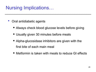 Nursing Implications…
 Oral antidiabetic agents
 Always check blood glucose levels before giving
 Usually given 30 minutes before meals
 Alpha-glucosidase inhibitors are given with the
first bite of each main meal
 Metformin is taken with meals to reduce GI effects
28
 