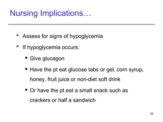 Nursing Implications…
 Assess for signs of hypoglycemia
 If hypoglycemia occurs:
 Give glucagon
 Have the pt eat glucose tabs or gel, corn syrup,
honey, fruit juice or non-diet soft drink
 Or have the pt eat a small snack such as
crackers or half a sandwich
29
 