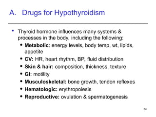 A. Drugs for Hypothyroidism
 Thyroid hormone influences many systems &
processes in the body, including the following:
 Metabolic: energy levels, body temp, wt, lipids,
appetite
 CV: HR, heart rhythm, BP, fluid distribution
 Skin & hair: composition, thickness, texture
 GI: motility
 Musculoskeletal: bone growth, tendon reflexes
 Hematologic: erythropoiesis
 Reproductive: ovulation & spermatogenesis
34
 