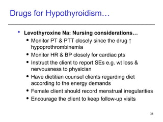Drugs for Hypothyroidism…
 Levothyroxine Na: Nursing considerations…
 Monitor PT & PTT closely since the drug ↑
hypoprothrombinemia
 Monitor HR & BP closely for cardiac pts
 Instruct the client to report SEs e.g. wt loss &
nervousness to physician
 Have dietitian counsel clients regarding diet
according to the energy demands
 Female client should record menstrual irregularities
 Encourage the client to keep follow-up visits
38
 